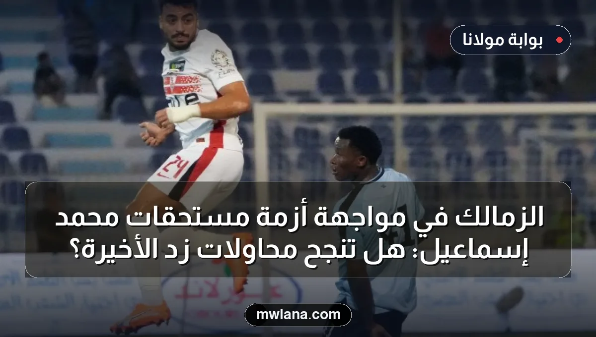 الزمالك في مواجهة أزمة مستحقات محمد إسماعيل: هل تنجح محاولات زد الأخيرة؟