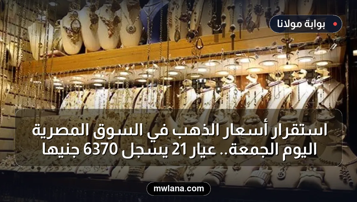 استقرار أسعار الذهب في السوق المصرية اليوم الجمعة.. عيار 21 يسجل 6370 جنيها