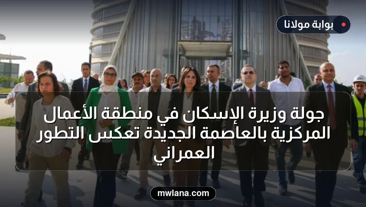 جولة وزيرة الإسكان في منطقة الأعمال المركزية بالعاصمة الجديدة تعكس التطور العمراني