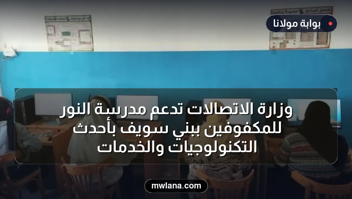 وزارة الاتصالات تدعم مدرسة النور للمكفوفين ببني سويف بأحدث التكنولوجيات والخدمات