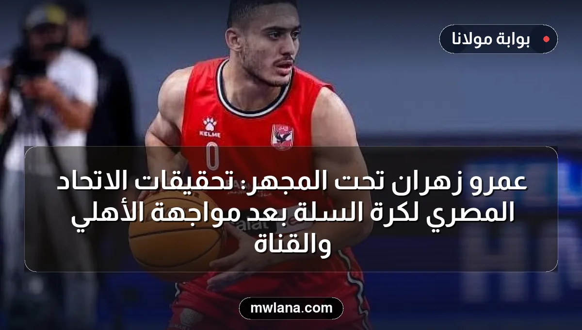 عمرو زهران تحت المجهر: تحقيقات الاتحاد المصري لكرة السلة بعد مواجهة الأهلي والقناة