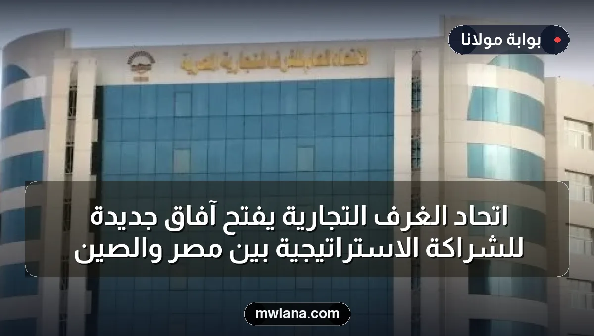 اتحاد الغرف التجارية يفتح آفاق جديدة للشراكة الاستراتيجية بين مصر والصين