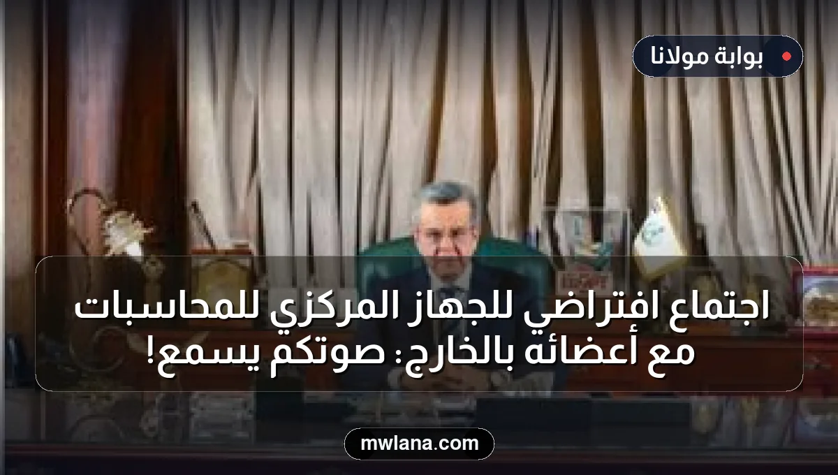 اجتماع افتراضي للجهاز المركزي للمحاسبات مع أعضائه بالخارج: صوتكم يُسمع!