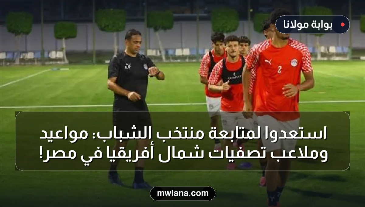 استعدوا لمتابعة منتخب الشباب: مواعيد وملاعب تصفيات شمال أفريقيا في مصر!