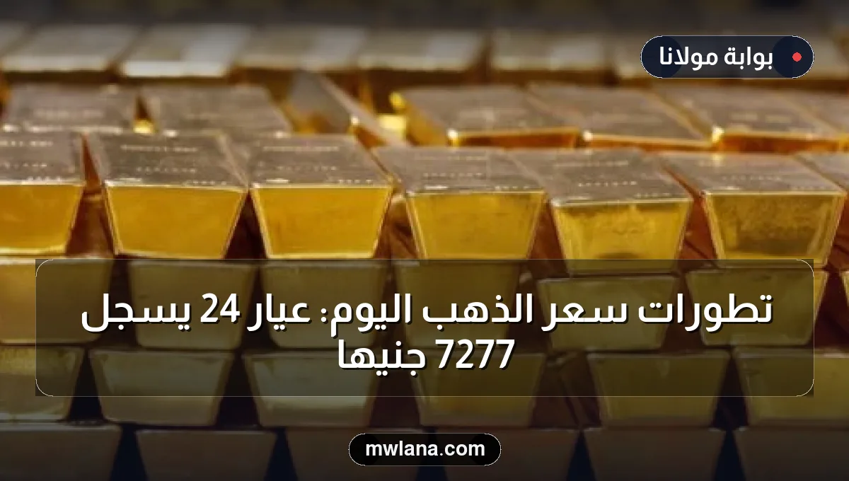 تطورات سعر الذهب اليوم: عيار 24 يسجل 7277 جنيها