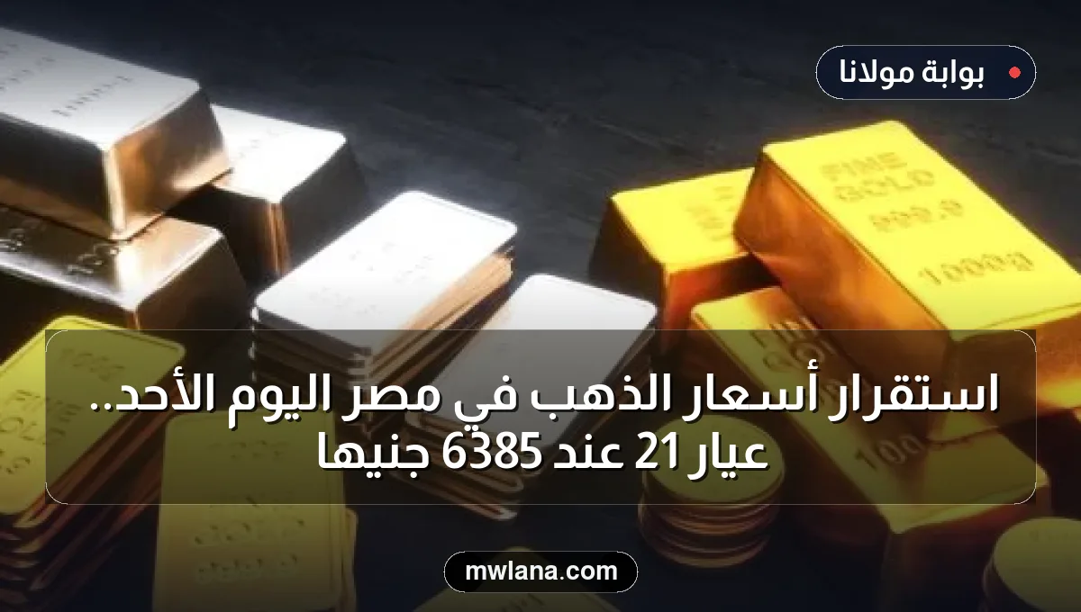 استقرار أسعار الذهب في مصر اليوم الأحد.. عيار 21 عند 6385 جنيها