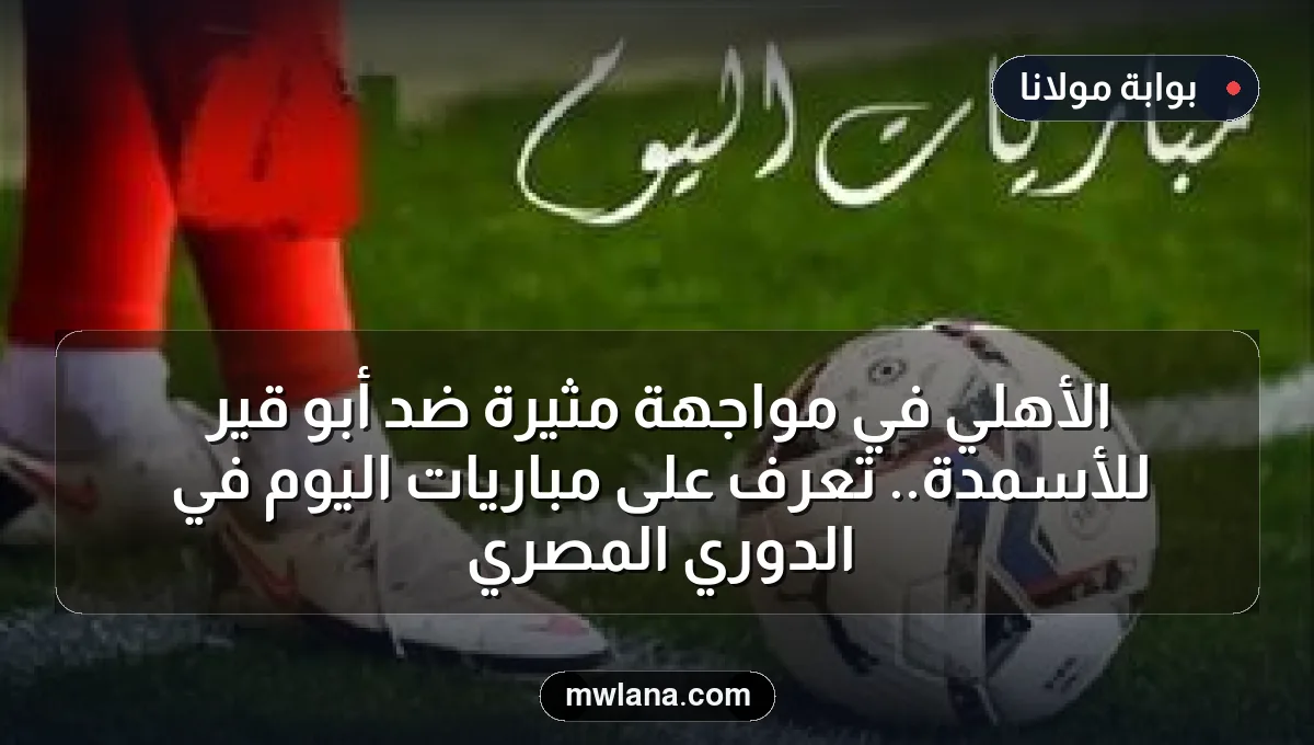 الأهلي في مواجهة مثيرة ضد أبو قير للأسمدة.. تعرف على مباريات اليوم في الدوري المصري