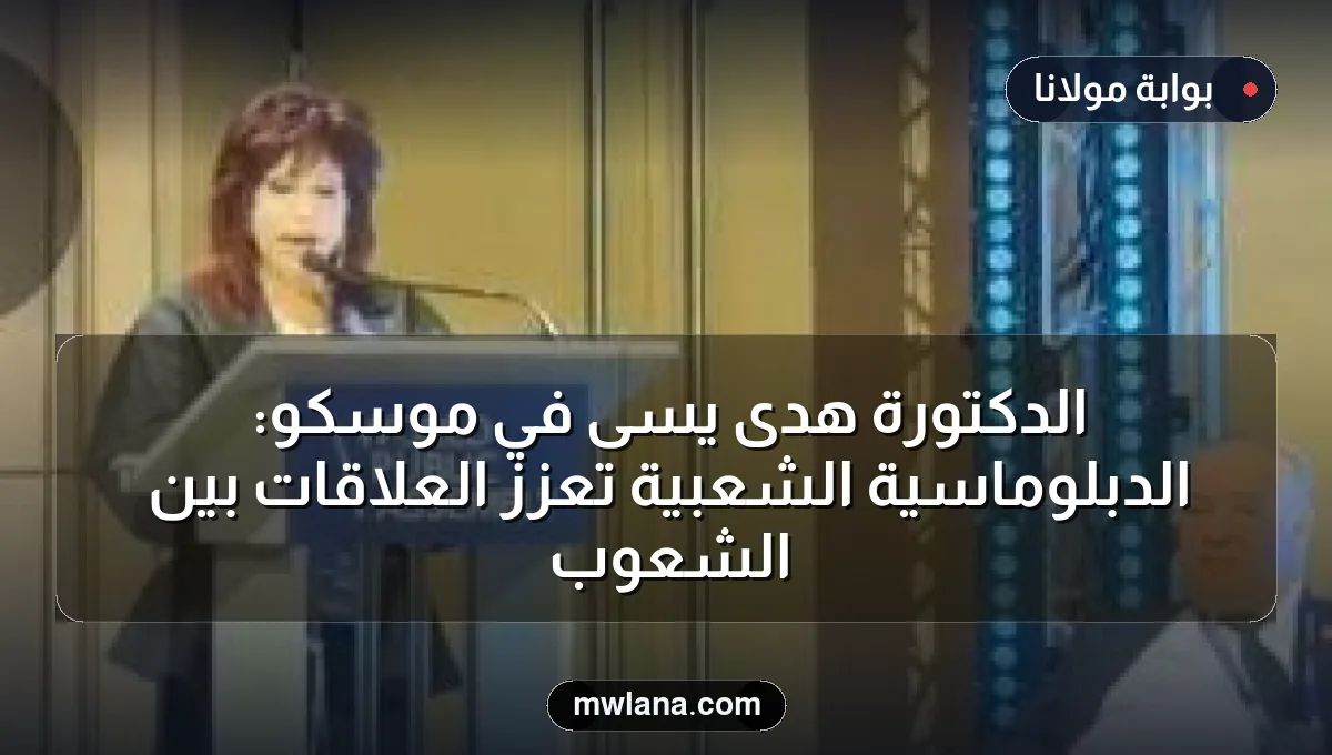 الدكتورة هدى يسى في موسكو: الدبلوماسية الشعبية تعزز العلاقات بين الشعوب