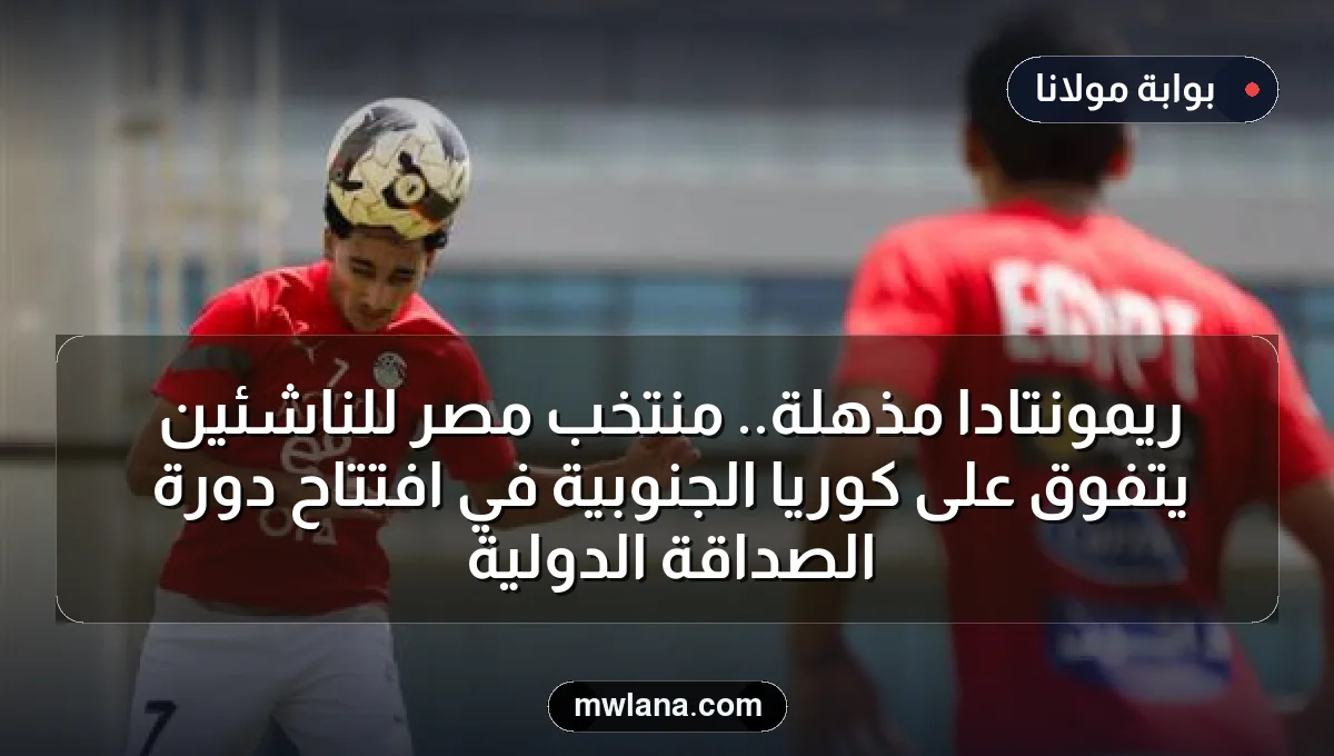 ريمونتادا مذهلة.. منتخب مصر للناشئين يتفوق على كوريا الجنوبية في افتتاح دورة الصداقة الدولية