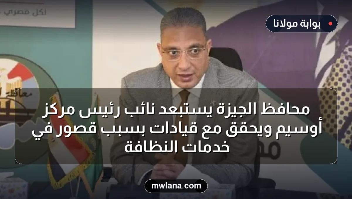 محافظ الجيزة يستبعد نائب رئيس مركز أوسيم ويحقق مع قيادات بسبب قصور في خدمات النظافة