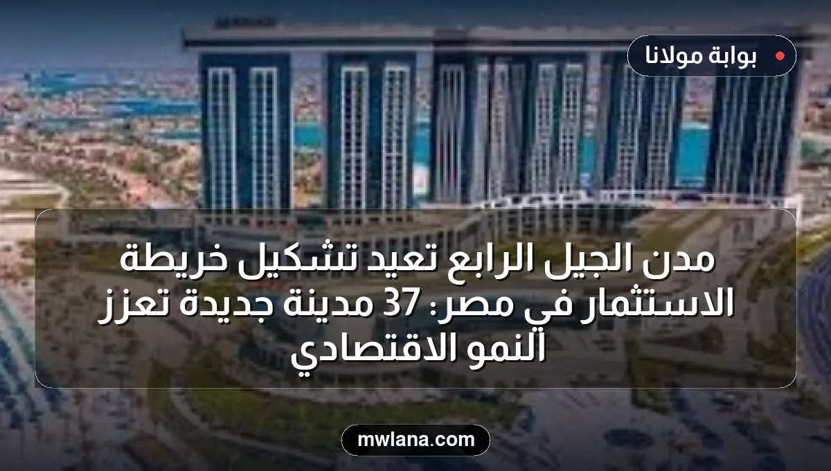 مدن الجيل الرابع تُعيد تشكيل خريطة الاستثمار في مصر: 37 مدينة جديدة تُعزز النمو الاقتصادي