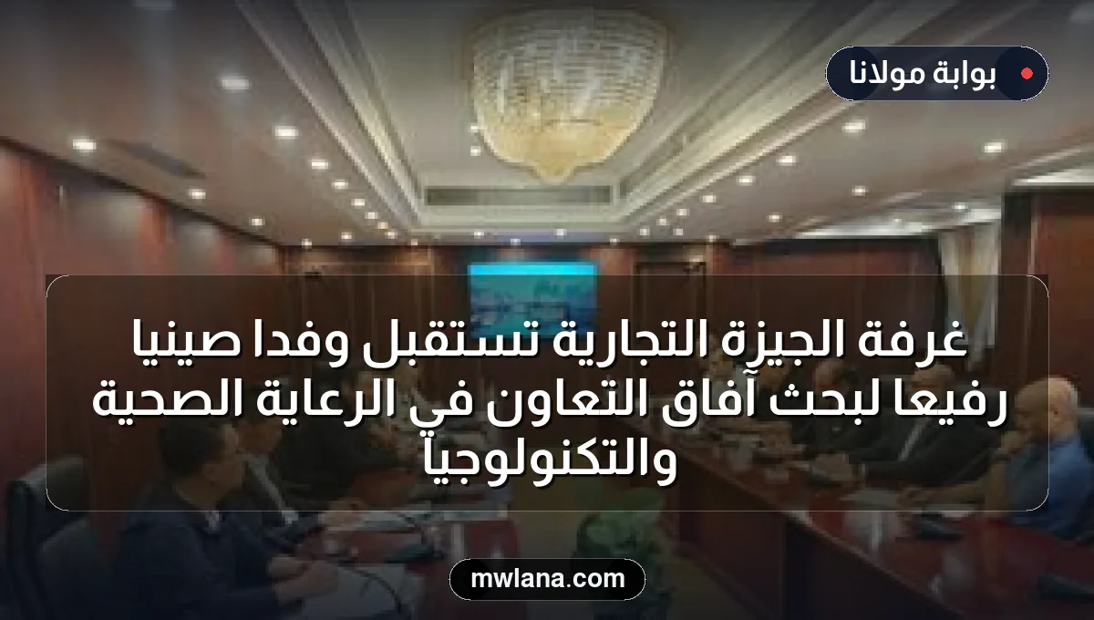 غرفة الجيزة التجارية تستقبل وفدًا صينيًا رفيعًا لبحث آفاق التعاون في الرعاية الصحية والتكنولوجيا