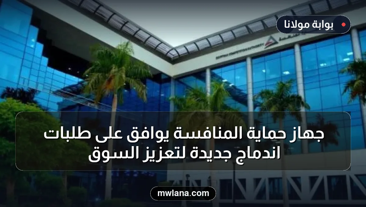 جهاز حماية المنافسة يوافق على طلبات اندماج جديدة لتعزيز السوق