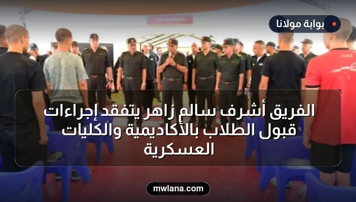الفريق أشرف سالم زاهر يتفقد إجراءات قبول الطلاب بالأكاديمية والكليات العسكرية