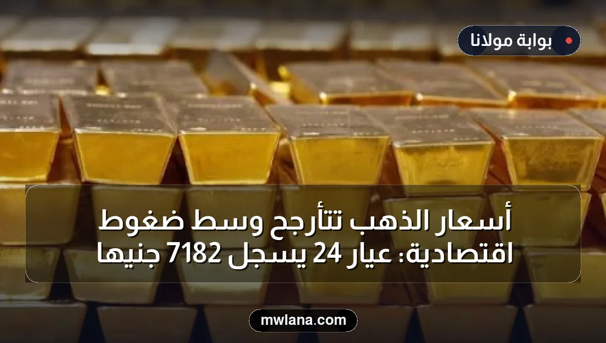 أسعار الذهب تتأرجح وسط ضغوط اقتصادية: عيار 24 يسجل 7182 جنيها