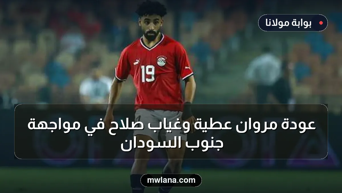 عودة مروان عطية وغياب صلاح في مواجهة جنوب السودان