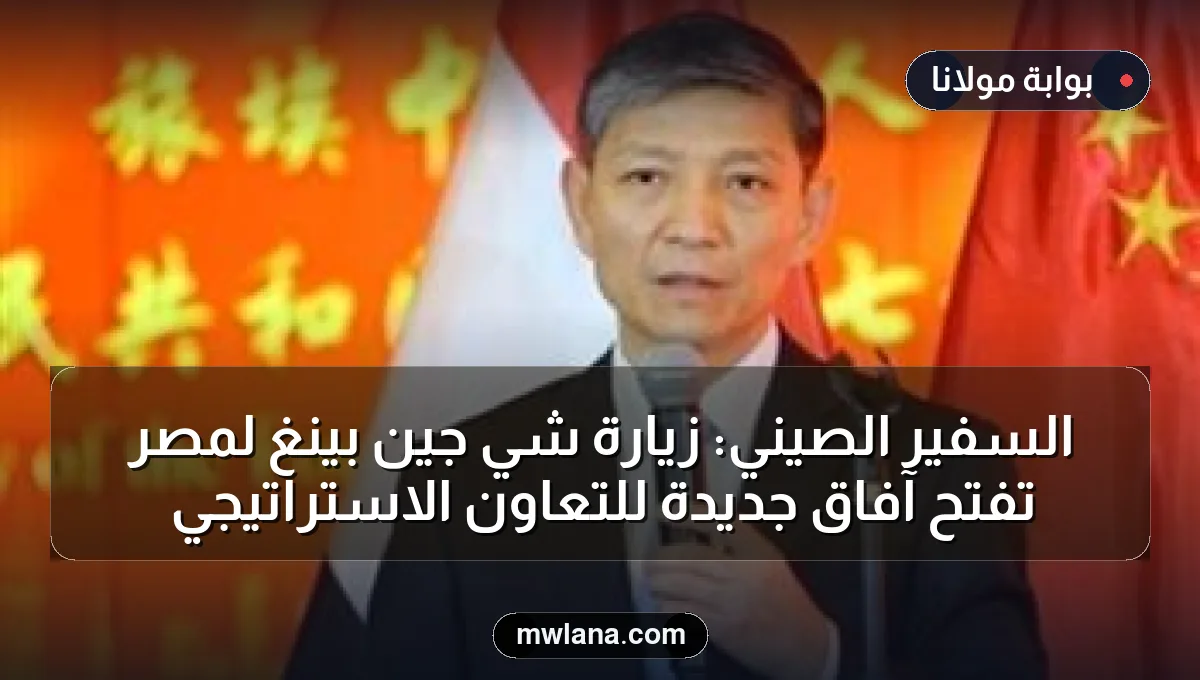 السفير الصيني: زيارة شي جين بينغ لمصر تفتح آفاق جديدة للتعاون الاستراتيجي