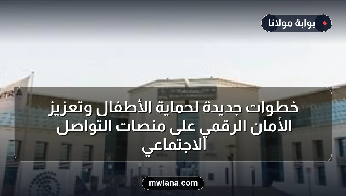 خطوات جديدة لحماية الأطفال وتعزيز الأمان الرقمي على منصات التواصل الاجتماعي