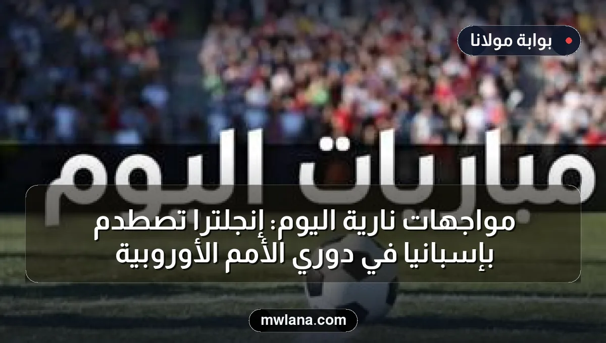 مواجهات نارية اليوم: إنجلترا تصطدم بإسبانيا في دوري الأمم الأوروبية