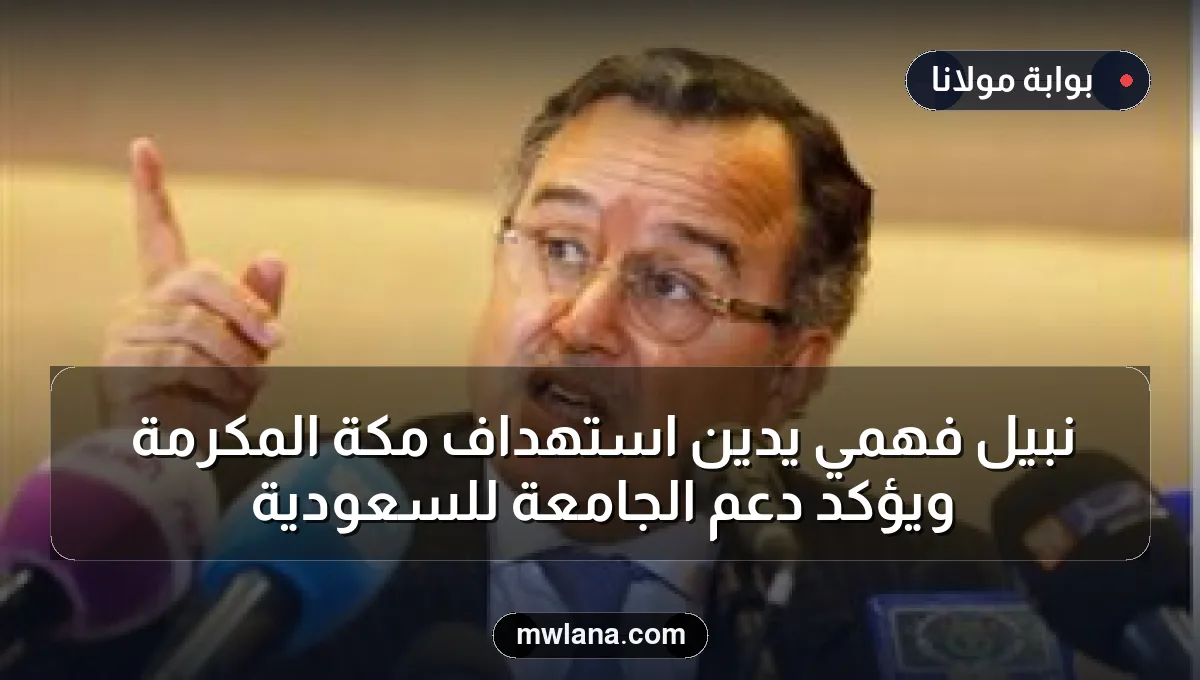 نبيل فهمي يدين استهداف مكة المكرمة ويؤكد دعم الجامعة للسعودية