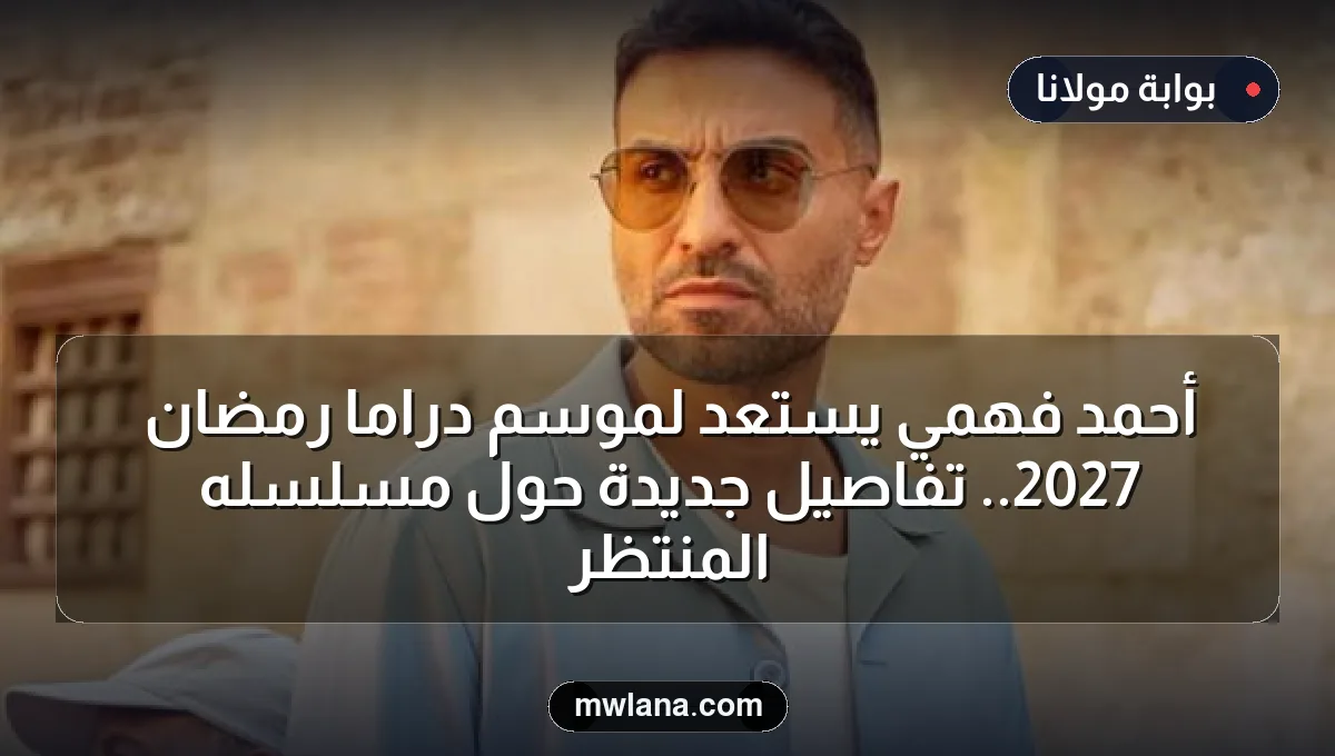 أحمد فهمي يستعد لموسم دراما رمضان 2027.. تفاصيل جديدة حول مسلسله المنتظر