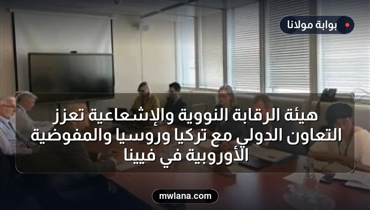 هيئة الرقابة النووية والإشعاعية تعزز التعاون الدولي مع تركيا وروسيا والمفوضية الأوروبية في فيينا
