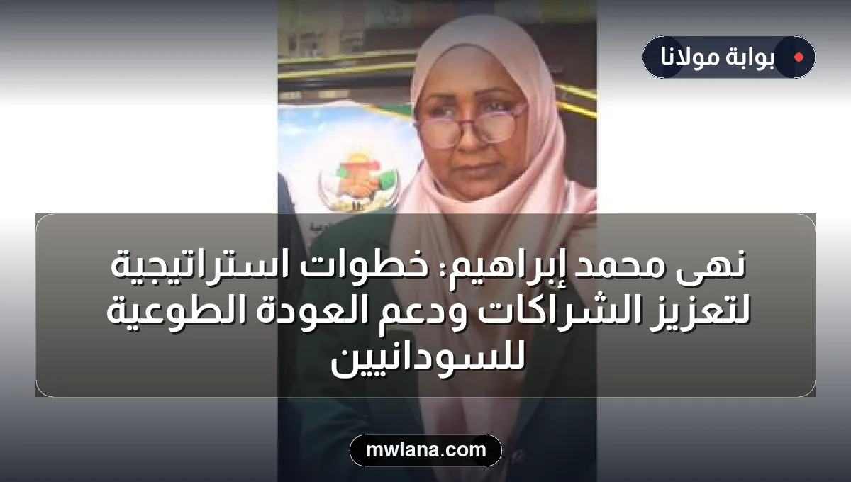 نهى محمد إبراهيم: خطوات استراتيجية لتعزيز الشراكات ودعم العودة الطوعية للسودانيين