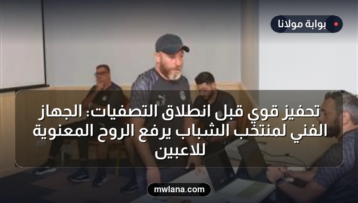 تحفيز قوي قبل انطلاق التصفيات: الجهاز الفني لمنتخب الشباب يرفع الروح المعنوية للاعبين