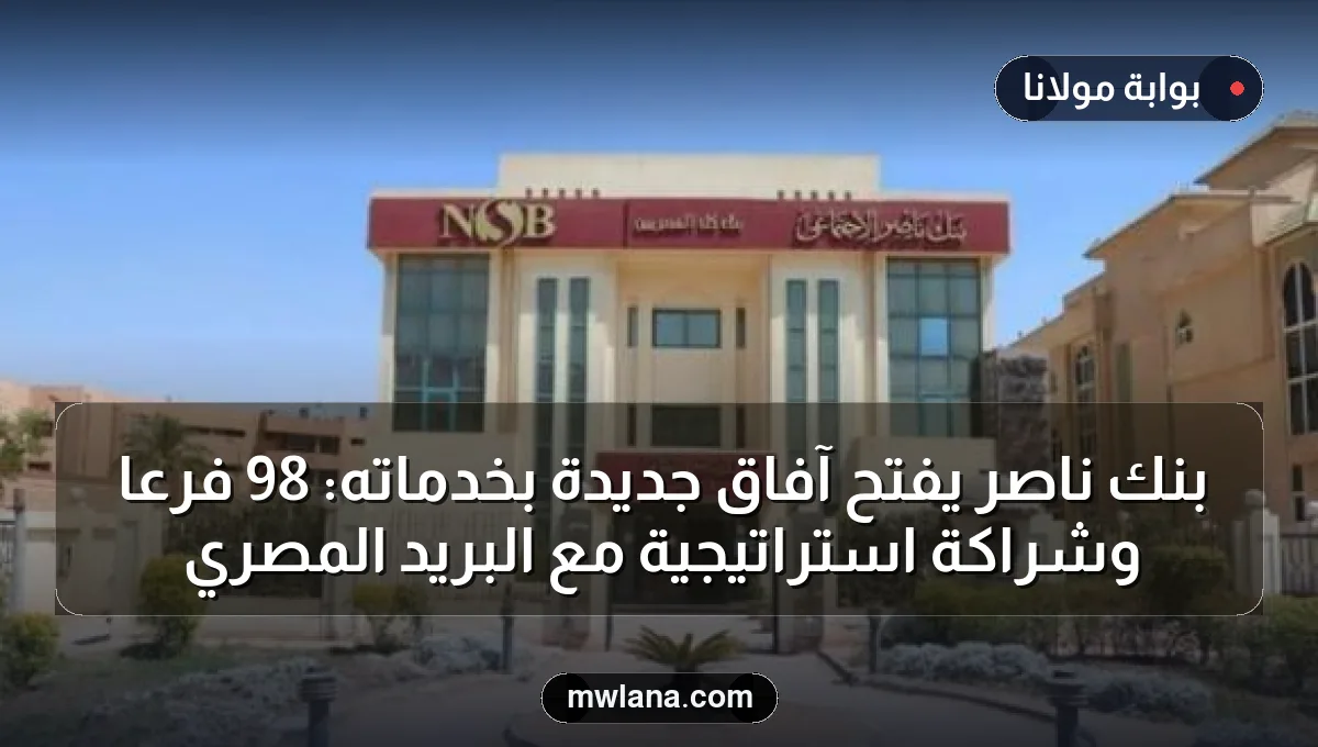 بنك ناصر يفتح آفاق جديدة بخدماته: 98 فرعًا وشراكة استراتيجية مع البريد المصري