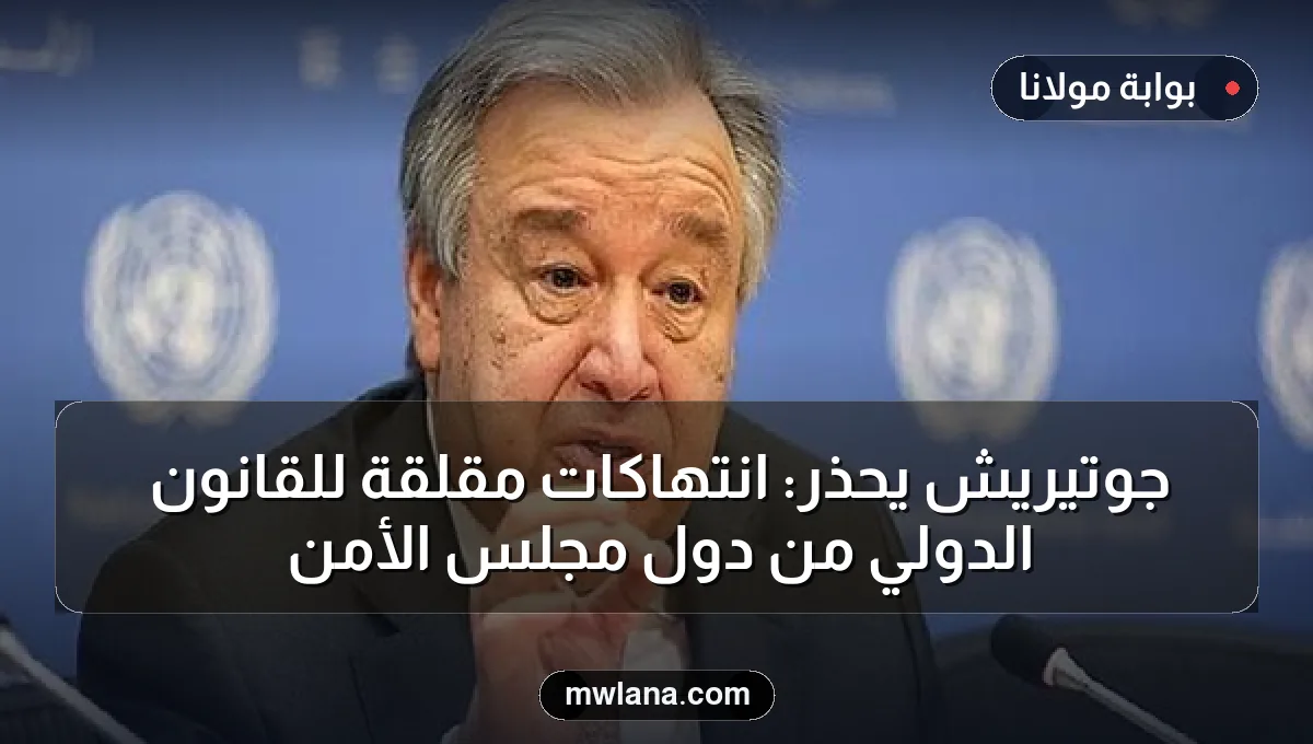جوتيريش يحذر: انتهاكات مقلقة للقانون الدولي من دول مجلس الأمن
