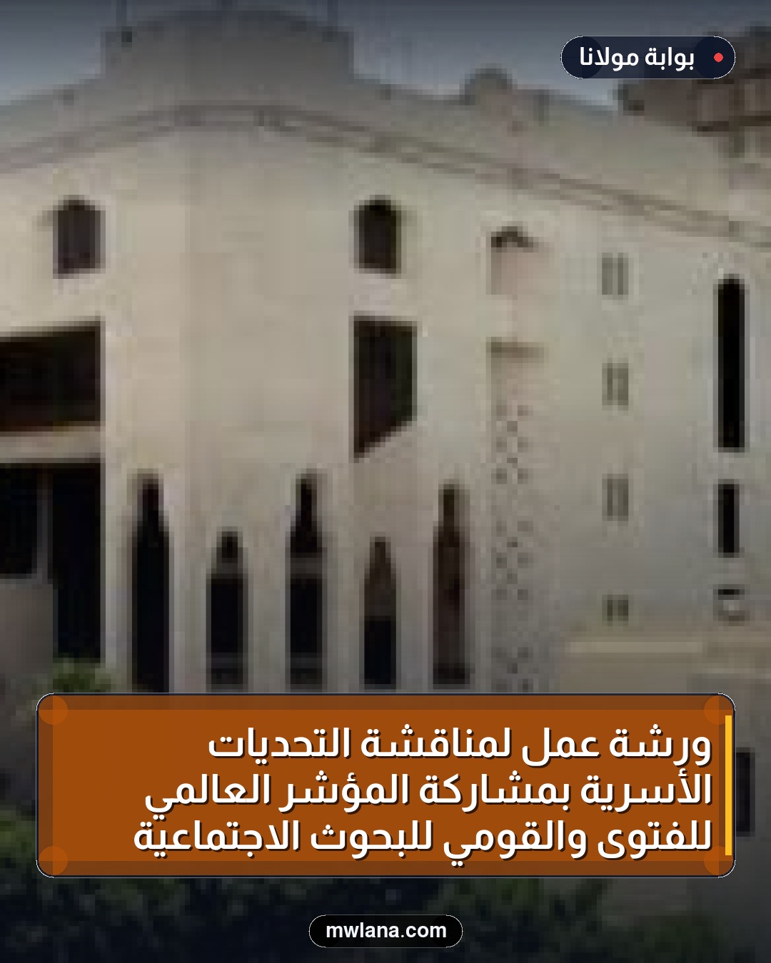 ورشة عمل لمناقشة التحديات الأسرية بمشاركة المؤشر العالمي للفتوى والقومي للبحوث الاجتماعية