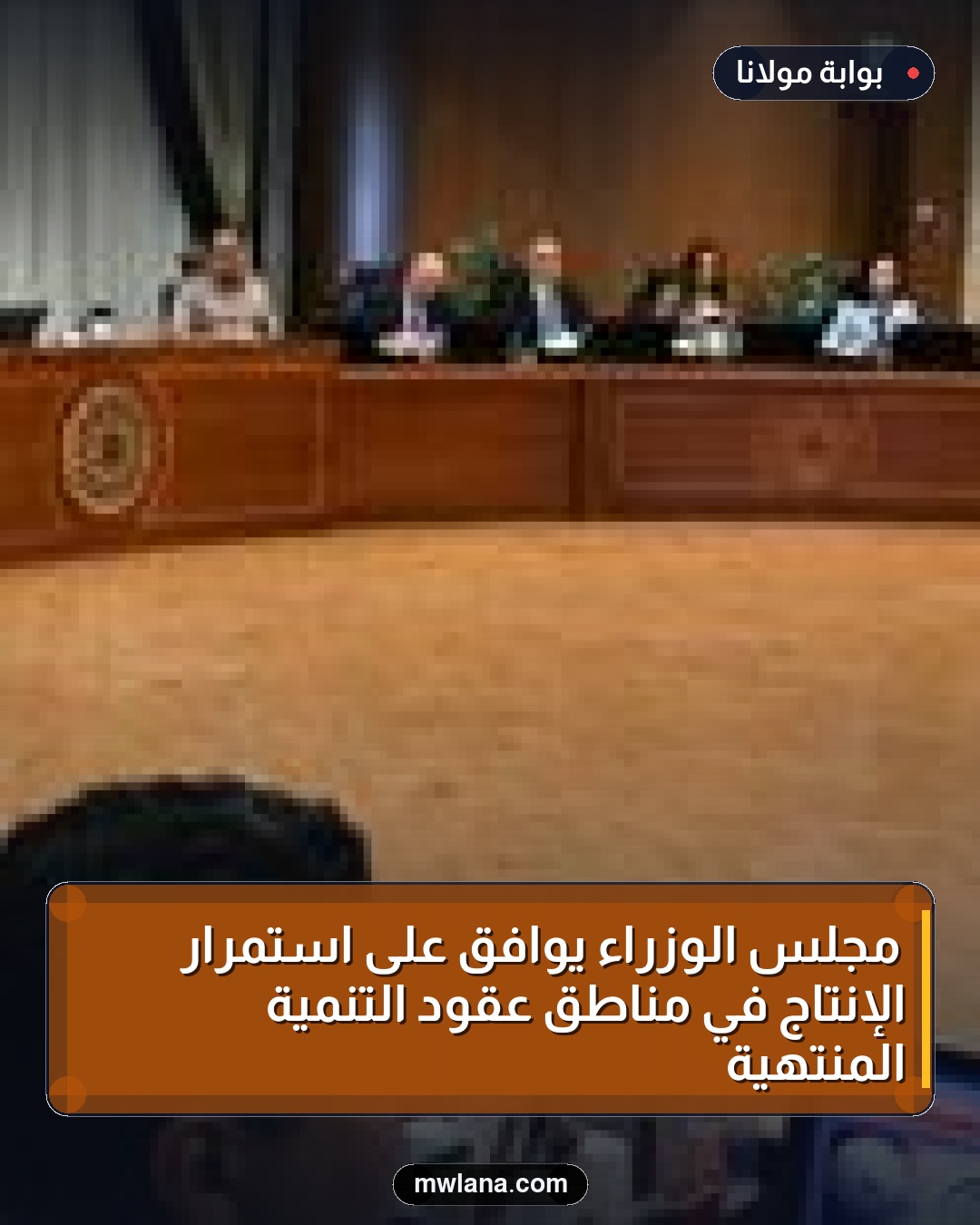 مجلس الوزراء يوافق على استمرار الإنتاج في مناطق عقود التنمية المنتهية