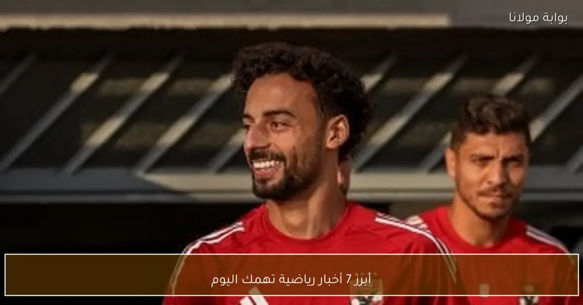 أبرز 7 أخبار رياضية تهمك اليوم