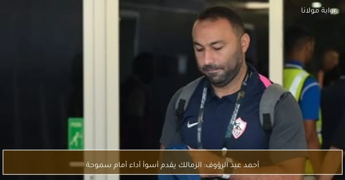 أحمد عبد الرؤوف: الزمالك يقدم أسوأ أداء أمام سموحة