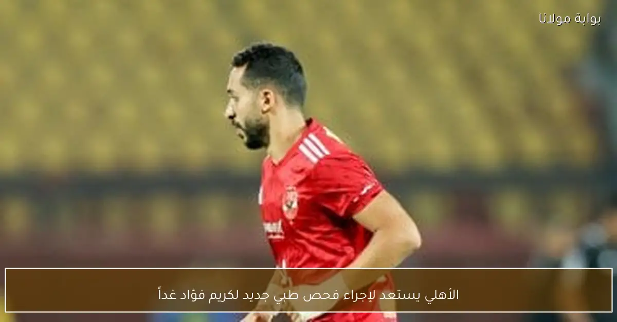 الأهلي يستعد لإجراء فحص طبي جديد لكريم فؤاد غداً