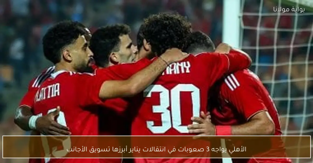 الأهلي يواجه 3 صعوبات في انتقالات يناير أبرزها تسويق الأجانب