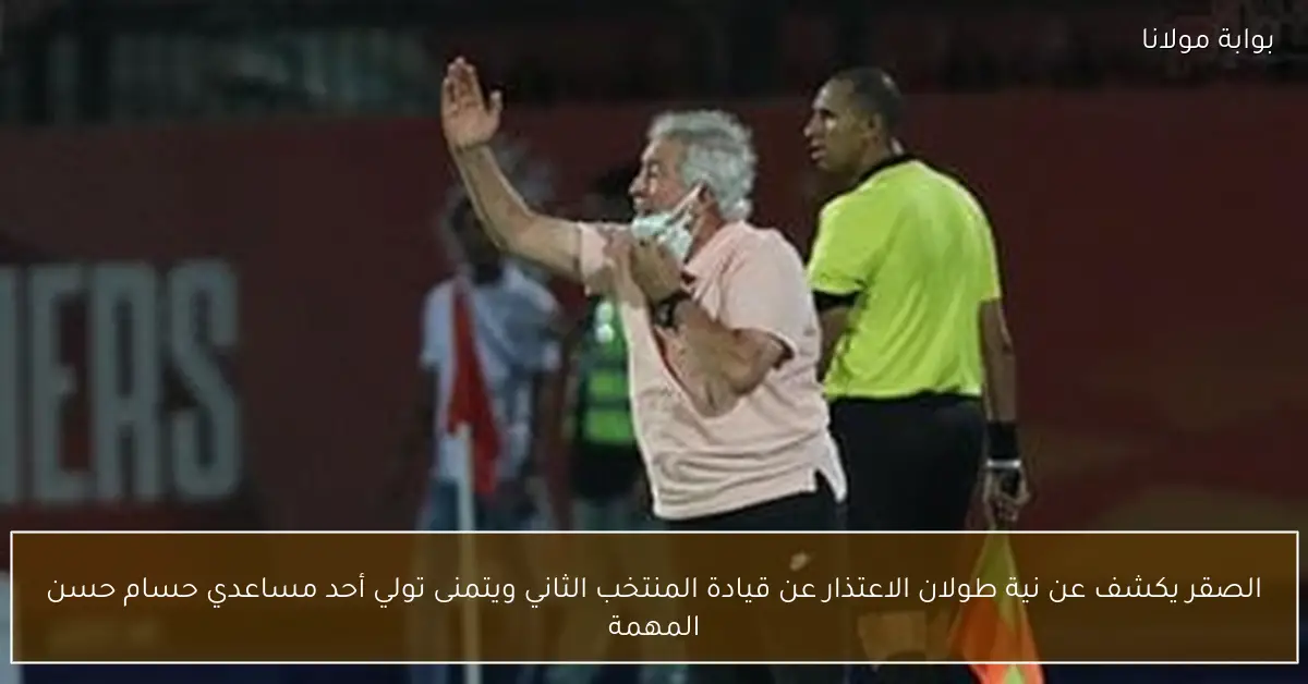 الصقر يكشف عن نية طولان الاعتذار عن قيادة المنتخب الثاني ويتمنى تولي أحد مساعدي حسام حسن المهمة