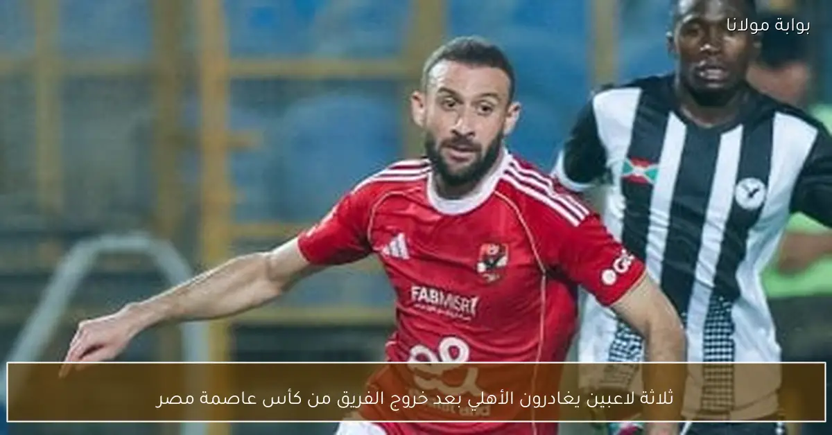 ثلاثة لاعبين يغادرون الأهلي بعد خروج الفريق من كأس عاصمة مصر