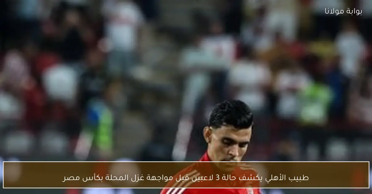 طبيب الأهلي يكشف حالة 3 لاعبين قبل مواجهة غزل المحلة بكأس مصر