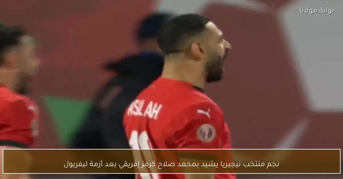 نجم منتخب نيجيريا يشيد بمحمد صلاح كرمز إفريقي بعد أزمة ليفربول