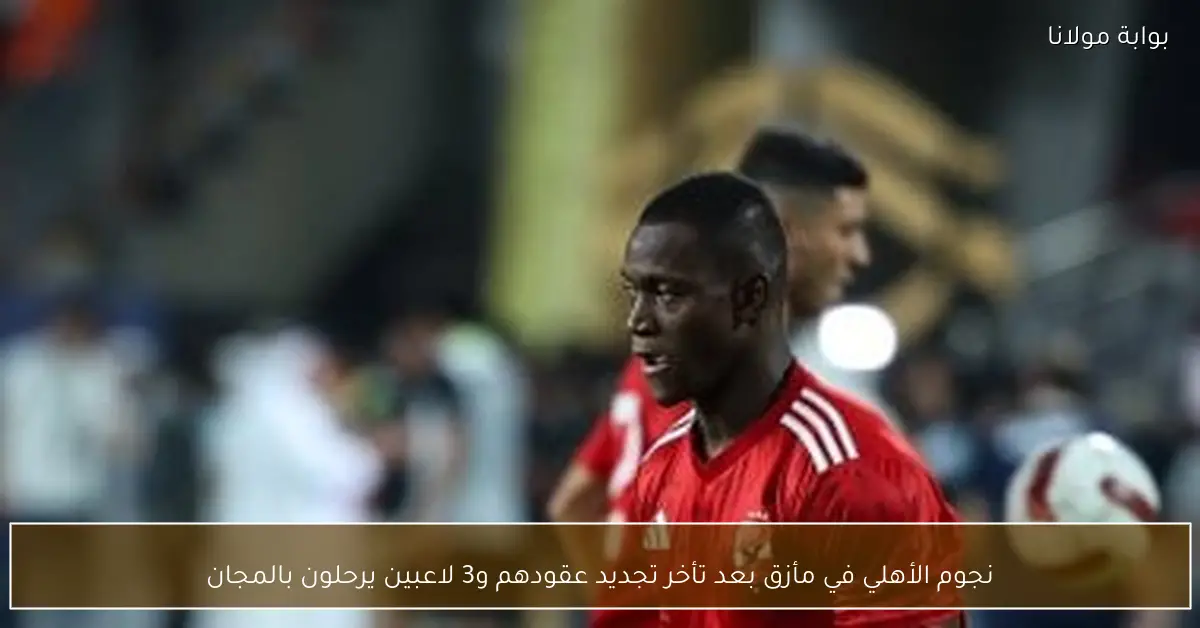 نجوم الأهلي في مأزق بعد تأخر تجديد عقودهم و3 لاعبين يرحلون بالمجان