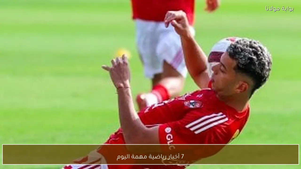 7 أخبار رياضية مهمة اليوم