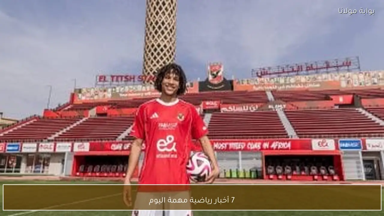 7 أخبار رياضية مهمة اليوم