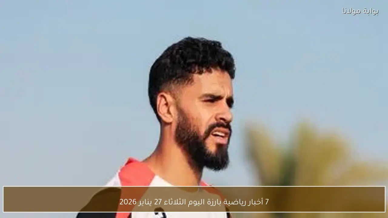 7 أخبار رياضية بارزة اليوم الثلاثاء 27 يناير 2026