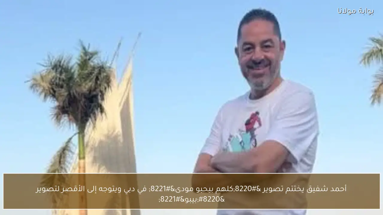 أحمد شفيق يختتم تصوير “كلهم بيحبو مودى” في دبي ويتوجه إلى الأقصر لتصوير “بيبو”