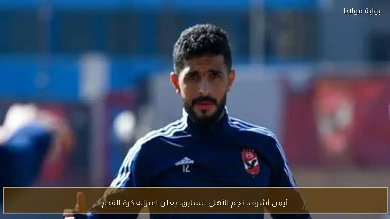 أيمن أشرف، نجم الأهلي السابق، يعلن اعتزاله كرة القدم