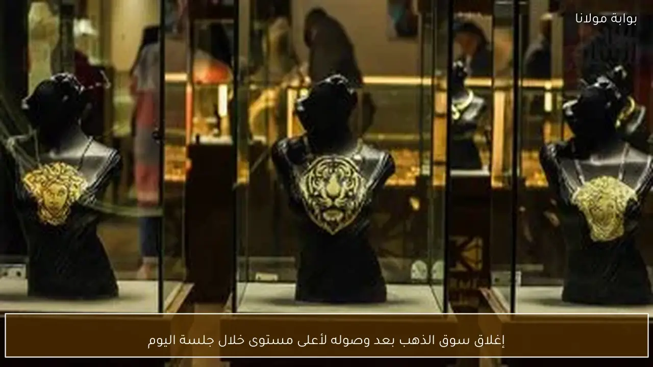 إغلاق سوق الذهب بعد وصوله لأعلى مستوى خلال جلسة اليوم