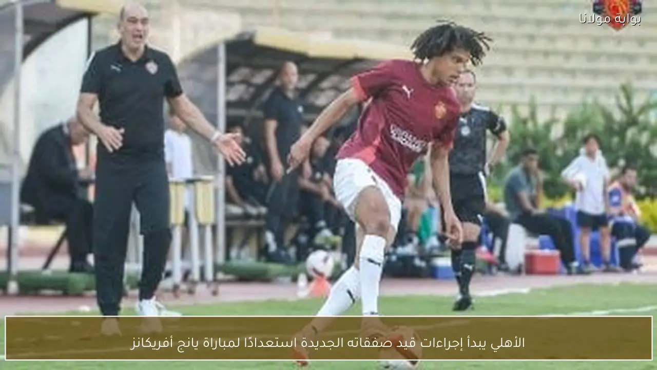 الأهلي يبدأ إجراءات قيد صفقاته الجديدة استعدادًا لمباراة يانج أفريكانز
