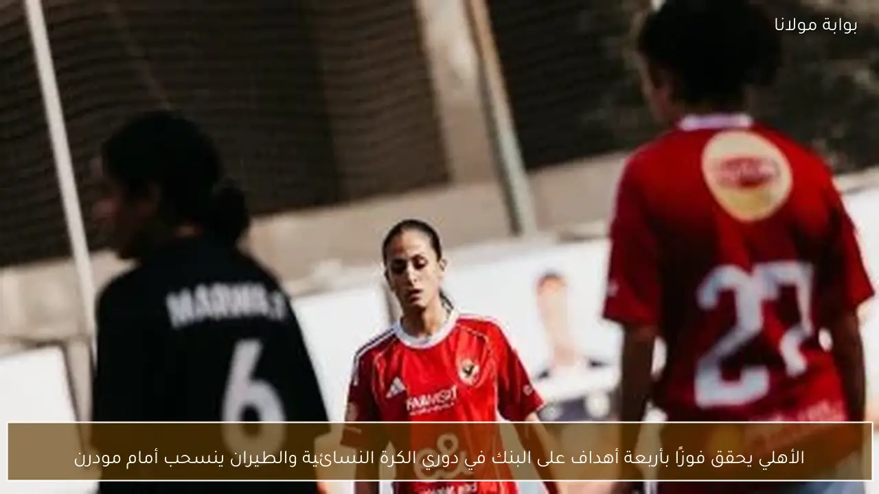 الأهلي يحقق فوزًا بأربعة أهداف على البنك في دوري الكرة النسائية والطيران ينسحب أمام مودرن