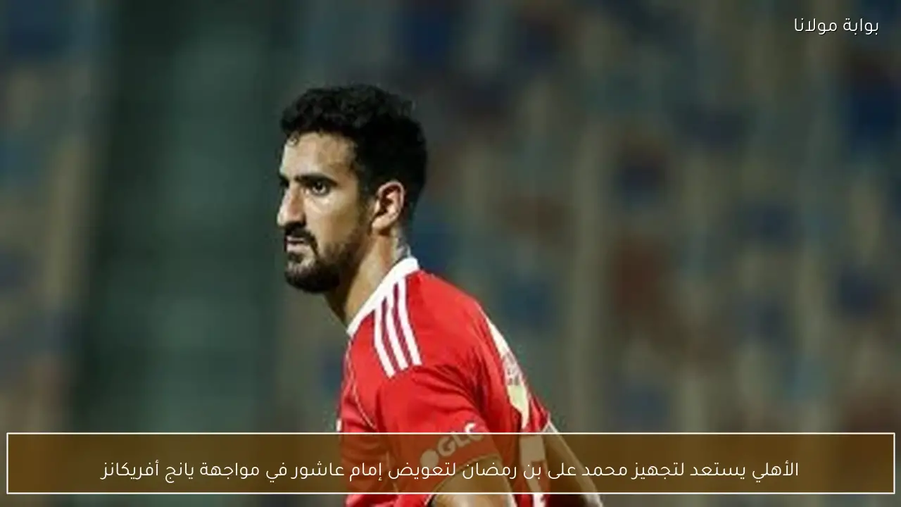 الأهلي يستعد لتجهيز محمد على بن رمضان لتعويض إمام عاشور في مواجهة يانج أفريكانز